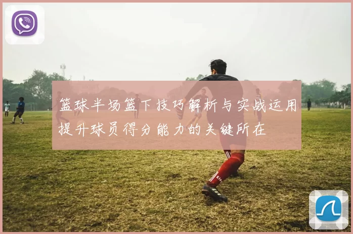 篮球半场篮下技巧解析与实战运用提升球员得分能力的关键所在