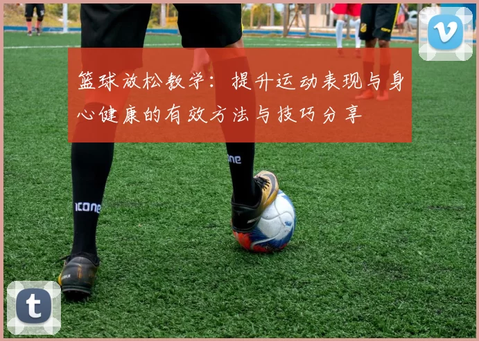 篮球放松教学：提升运动表现与身心健康的有效方法与技巧分享